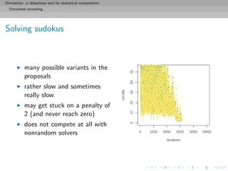 Simulation: a ubiquitous tool for statistical computation
Simulated annealing
Solving sudokus
many possible variants in the
proposals
rather slow and sometimes
really slow
may get stuck on a penalty of
2 (and never reach zero)
does not compete at all with
nonrandom solvers
 