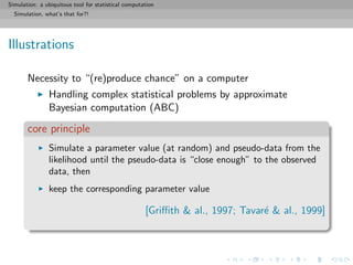 Simulation: a ubiquitous tool for statistical computation
Simulation, what’s that for?!
Illustrations
Necessity to “(re)produce chance” on a computer
Handling complex statistical problems by approximate
Bayesian computation (ABC)
core principle
Simulate a parameter value (at random) and pseudo-data from the
likelihood until the pseudo-data is “close enough” to the observed
data, then
keep the corresponding parameter value
[Griﬃth & al., 1997; Tavar´e & al., 1999]
 