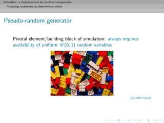 Simulation: a ubiquitous tool for statistical computation
Producing randomness by deterministic means
Pseudo-random generator
Pivotal element/building block of simulation: always requires
availability of uniform U (0, 1) random variables
[ c MMP World]
 