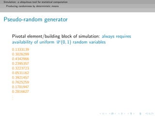 Simulation: a ubiquitous tool for statistical computation
Producing randomness by deterministic means
Pseudo-random generator
Pivotal element/building block of simulation: always requires
availability of uniform U (0, 1) random variables
0.1333139
0.3026299
0.4342966
0.2395357
0.3223723
0.8531162
0.3921457
0.7625259
0.1701947
0.2816627
...
 