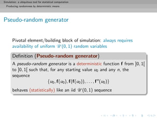 Simulation: a ubiquitous tool for statistical computation
Producing randomness by deterministic means
Pseudo-random generator
Pivotal element/building block of simulation: always requires
availability of uniform U (0, 1) random variables
Deﬁnition (Pseudo-random generator)
A pseudo-random generator is a deterministic function f from ]0, 1[
to ]0, 1[ such that, for any starting value u0 and any n, the
sequence
{u0, f(u0), f(f(u0)), . . . , fn
(u0)}
behaves (statistically) like an iid U (0, 1) sequence
 