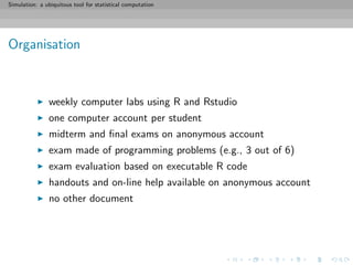 Simulation: a ubiquitous tool for statistical computation
Organisation
weekly computer labs using R and Rstudio
one computer account per student
midterm and ﬁnal exams on anonymous account
exam made of programming problems (e.g., 3 out of 6)
exam evaluation based on executable R code
handouts and on-line help available on anonymous account
no other document
 