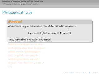 Simulation: a ubiquitous tool for statistical computation
Producing randomness by deterministic means
Philosophical foray
¡Paradox!
While avoiding randomness, the deterministic sequence
(u0, u1 = f(u0), . . . , un = f(un−1))
must resemble a random sequence!
Debate on whether or not true
randomness does exist (Laplace’s
demon versus Schroedinger’s
cat), in which case pseudo
random generators are not
random (von Neuman’s state of
sin)
 