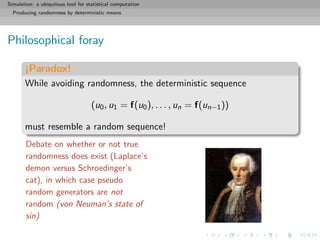 Simulation: a ubiquitous tool for statistical computation
Producing randomness by deterministic means
Philosophical foray
¡Paradox!
While avoiding randomness, the deterministic sequence
(u0, u1 = f(u0), . . . , un = f(un−1))
must resemble a random sequence!
Debate on whether or not true
randomness does exist (Laplace’s
demon versus Schroedinger’s
cat), in which case pseudo
random generators are not
random (von Neuman’s state of
sin)
 
