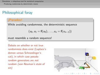 Simulation: a ubiquitous tool for statistical computation
Producing randomness by deterministic means
Philosophical foray
¡Paradox!
While avoiding randomness, the deterministic sequence
(u0, u1 = f(u0), . . . , un = f(un−1))
must resemble a random sequence!
Debate on whether or not true
randomness does exist (Laplace’s
demon versus Schroedinger’s
cat), in which case pseudo
random generators are not
random (von Neuman’s state of
sin)
 