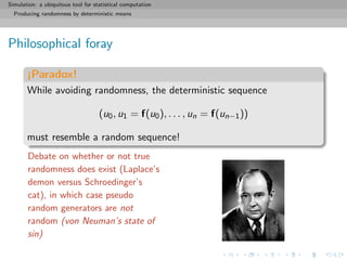 Simulation: a ubiquitous tool for statistical computation
Producing randomness by deterministic means
Philosophical foray
¡Paradox!
While avoiding randomness, the deterministic sequence
(u0, u1 = f(u0), . . . , un = f(un−1))
must resemble a random sequence!
Debate on whether or not true
randomness does exist (Laplace’s
demon versus Schroedinger’s
cat), in which case pseudo
random generators are not
random (von Neuman’s state of
sin)
 