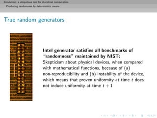Simulation: a ubiquitous tool for statistical computation
Producing randomness by deterministic means
True random generators
Intel generator satisﬁes all benchmarks of
“randomness” maintained by NIST:
Skepticism about physical devices, when compared
with mathematical functions, because of (a)
non-reproducibility and (b) instability of the device,
which means that proven uniformity at time t does
not induce uniformity at time t + 1
 