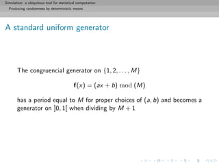 Simulation: a ubiquitous tool for statistical computation
Producing randomness by deterministic means
A standard uniform generator
The congruencial generator on {1, 2, . . . , M}
f(x) = (ax + b) mod (M)
has a period equal to M for proper choices of (a, b) and becomes a
generator on ]0, 1[ when dividing by M + 1
 