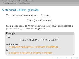 Simulation: a ubiquitous tool for statistical computation
Producing randomness by deterministic means
A standard uniform generator
The congruencial generator on {1, 2, . . . , M}
f(x) = (ax + b) mod (M)
has a period equal to M for proper choices of (a, b) and becomes a
generator on ]0, 1[ when dividing by M + 1
Example
Take
f(x) = (69069069x + 12345) mod (232
)
and produce
... 518974515 2498053016 1113825472 1109377984 ...
i.e.
... 0.1208332 0.5816233 0.2593327 0.2582972 ...
 