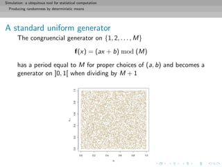 Simulation: a ubiquitous tool for statistical computation
Producing randomness by deterministic means
A standard uniform generator
The congruencial generator on {1, 2, . . . , M}
f(x) = (ax + b) mod (M)
has a period equal to M for proper choices of (a, b) and becomes a
generator on ]0, 1[ when dividing by M + 1
 
