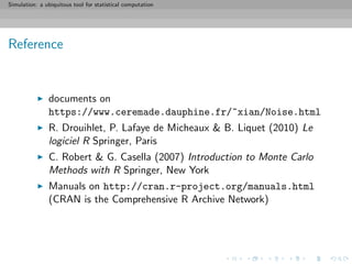 Simulation: a ubiquitous tool for statistical computation
Reference
documents on
https://www.ceremade.dauphine.fr/~xian/Noise.html
R. Drouihlet, P. Lafaye de Micheaux & B. Liquet (2010) Le
logiciel R Springer, Paris
C. Robert & G. Casella (2007) Introduction to Monte Carlo
Methods with R Springer, New York
Manuals on http://cran.r-project.org/manuals.html
(CRAN is the Comprehensive R Archive Network)
 