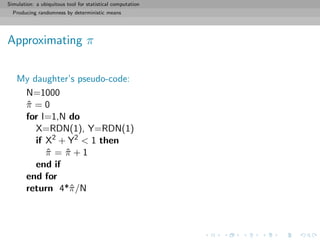 Simulation: a ubiquitous tool for statistical computation
Producing randomness by deterministic means
Approximating π
My daughter’s pseudo-code:
N=1000
ˆπ = 0
for I=1,N do
X=RDN(1), Y=RDN(1)
if X2
+ Y2
< 1 then
ˆπ = ˆπ + 1
end if
end for
return 4*ˆπ/N
 