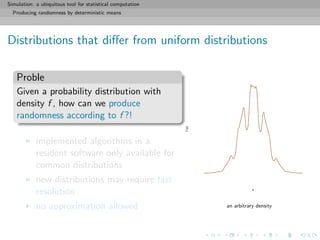 Simulation: a ubiquitous tool for statistical computation
Producing randomness by deterministic means
Distributions that diﬀer from uniform distributions
Proble
Given a probability distribution with
density f , how can we produce
randomness according to f ?!
implemented algorithms in a
resident software only available for
common distributions
new distributions may require fast
resolution
no approximation allowed
x
f(x)
an arbitrary density
 