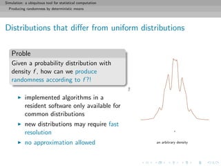 Simulation: a ubiquitous tool for statistical computation
Producing randomness by deterministic means
Distributions that diﬀer from uniform distributions
Proble
Given a probability distribution with
density f , how can we produce
randomness according to f ?!
implemented algorithms in a
resident software only available for
common distributions
new distributions may require fast
resolution
no approximation allowed
x
f(x)
an arbitrary density
 