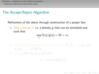 Simulation: a ubiquitous tool for statistical computation
Producing randomness by deterministic means
The Accept-Reject Algorithm
Reﬁnement of the above through construction of a proper box:
1. Find a hat on f , i.e. a density g that can be simulated and
such that
sup
x
f (x) g(x) = M < ∞
2. Generate dots on the subgraph of g, i.e. Y1, Y2, . . . ∼ g, and
U1, U2, . . . ∼ U ([0, 1])
3. Accept only the Yk’s such that
Uk ≤ f (Yk)/Mg(Yk)
 
