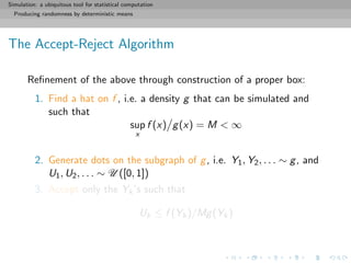 Simulation: a ubiquitous tool for statistical computation
Producing randomness by deterministic means
The Accept-Reject Algorithm
Reﬁnement of the above through construction of a proper box:
1. Find a hat on f , i.e. a density g that can be simulated and
such that
sup
x
f (x) g(x) = M < ∞
2. Generate dots on the subgraph of g, i.e. Y1, Y2, . . . ∼ g, and
U1, U2, . . . ∼ U ([0, 1])
3. Accept only the Yk’s such that
Uk ≤ f (Yk)/Mg(Yk)
 