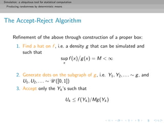 Simulation: a ubiquitous tool for statistical computation
Producing randomness by deterministic means
The Accept-Reject Algorithm
Reﬁnement of the above through construction of a proper box:
1. Find a hat on f , i.e. a density g that can be simulated and
such that
sup
x
f (x) g(x) = M < ∞
2. Generate dots on the subgraph of g, i.e. Y1, Y2, . . . ∼ g, and
U1, U2, . . . ∼ U ([0, 1])
3. Accept only the Yk’s such that
Uk ≤ f (Yk)/Mg(Yk)
 
