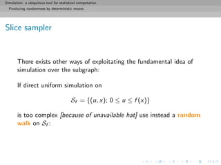Simulation: a ubiquitous tool for statistical computation
Producing randomness by deterministic means
Slice sampler
There exists other ways of exploitating the fundamental idea of
simulation over the subgraph:
If direct uniform simulation on
Sf = {(u, x); 0 ≤ u ≤ f (x)}
is too complex [because of unavailable hat] use instead a random
walk on Sf :
 