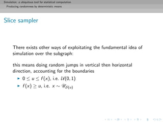 Simulation: a ubiquitous tool for statistical computation
Producing randomness by deterministic means
Slice sampler
There exists other ways of exploitating the fundamental idea of
simulation over the subgraph:
this means doing random jumps in vertical then horizontal
direction, accounting for the boundaries
0 ≤ u ≤ f (x), i.e. U(0, 1)
f (x) ≥ u, i.e. x ∼ US(u)
 