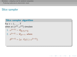 Simulation: a ubiquitous tool for statistical computation
Producing randomness by deterministic means
Slice sampler
Slice sampler algorithm
For t = 1, . . . , T
when at (x(t), ω(t)) simulate
1. ω(t+1) ∼ U[0,f (x(t))]
2. x(t+1) ∼ US(t+1) , where
S(t+1)
= {y; f (y) ≥ ω(t+1)
}.
 