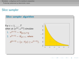 Simulation: a ubiquitous tool for statistical computation
Producing randomness by deterministic means
Slice sampler
Slice sampler algorithm
For t = 1, . . . , T
when at (x(t), ω(t)) simulate
1. ω(t+1) ∼ U[0,f (x(t))]
2. x(t+1) ∼ US(t+1) , where
S(t+1)
= {y; f (y) ≥ ω(t+1)
}.
0.0 0.2 0.4 0.6 0.8 1.0
0.0000.0020.0040.0060.0080.010
x
y
 