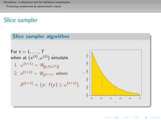 Simulation: a ubiquitous tool for statistical computation
Producing randomness by deterministic means
Slice sampler
Slice sampler algorithm
For t = 1, . . . , T
when at (x(t), ω(t)) simulate
1. ω(t+1) ∼ U[0,f (x(t))]
2. x(t+1) ∼ US(t+1) , where
S(t+1)
= {y; f (y) ≥ ω(t+1)
}.
0.0 0.2 0.4 0.6 0.8 1.0
0.0000.0020.0040.0060.0080.010
x
y
 