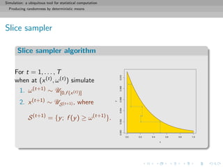 Simulation: a ubiquitous tool for statistical computation
Producing randomness by deterministic means
Slice sampler
Slice sampler algorithm
For t = 1, . . . , T
when at (x(t), ω(t)) simulate
1. ω(t+1) ∼ U[0,f (x(t))]
2. x(t+1) ∼ US(t+1) , where
S(t+1)
= {y; f (y) ≥ ω(t+1)
}.
0.0 0.2 0.4 0.6 0.8 1.0
0.0000.0020.0040.0060.0080.010
x
y
 