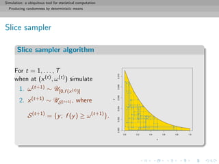 Simulation: a ubiquitous tool for statistical computation
Producing randomness by deterministic means
Slice sampler
Slice sampler algorithm
For t = 1, . . . , T
when at (x(t), ω(t)) simulate
1. ω(t+1) ∼ U[0,f (x(t))]
2. x(t+1) ∼ US(t+1) , where
S(t+1)
= {y; f (y) ≥ ω(t+1)
}.
0.0 0.2 0.4 0.6 0.8 1.0
0.0000.0020.0040.0060.0080.010
x
y
 