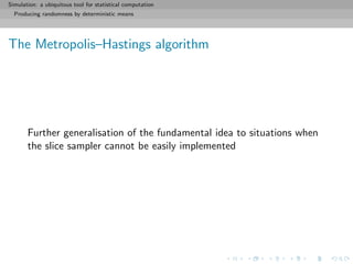 Simulation: a ubiquitous tool for statistical computation
Producing randomness by deterministic means
The Metropolis–Hastings algorithm
Further generalisation of the fundamental idea to situations when
the slice sampler cannot be easily implemented
 
