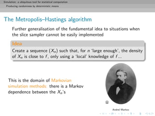 Simulation: a ubiquitous tool for statistical computation
Producing randomness by deterministic means
The Metropolis–Hastings algorithm
Further generalisation of the fundamental idea to situations when
the slice sampler cannot be easily implemented
Idea
Create a sequence (Xn) such that, for n ‘large enough’, the density
of Xn is close to f , only using a ‘local’ knowledge of f ...
This is the domain of Markovian
simulation methods: there is a Markov
dependence between the Xn’s
Andre¨ı Markov
 