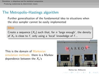 Simulation: a ubiquitous tool for statistical computation
Producing randomness by deterministic means
The Metropolis–Hastings algorithm
Further generalisation of the fundamental idea to situations when
the slice sampler cannot be easily implemented
Idea
Create a sequence (Xn) such that, for n ‘large enough’, the density
of Xn is close to f , only using a ‘local’ knowledge of f ...
This is the domain of Markovian
simulation methods: there is a Markov
dependence between the Xn’s
Markov bar, Melbourne
 