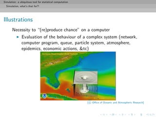 Simulation: a ubiquitous tool for statistical computation
Simulation, what’s that for?!
Illustrations
Necessity to “(re)produce chance” on a computer
Evaluation of the behaviour of a complex system (network,
computer program, queue, particle system, atmosphere,
epidemics, economic actions, &tc)
[ c Oﬃce of Oceanic and Atmospheric Research]
 