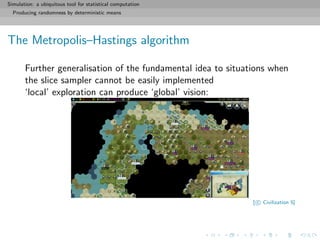 Simulation: a ubiquitous tool for statistical computation
Producing randomness by deterministic means
The Metropolis–Hastings algorithm
Further generalisation of the fundamental idea to situations when
the slice sampler cannot be easily implemented
‘local’ exploration can produce ‘global’ vision:
[ c Civilization 5]
 