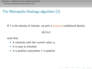 Simulation: a ubiquitous tool for statistical computation
Producing randomness by deterministic means
The Metropolis–Hastings algorithm (2)
If f is the density of interest, we pick a proposal conditional density
q(y|xn)
such that
it connects with the current value xn
it is easy to simulate
it is positive everywhere f is positive
 