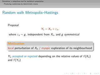 Simulation: a ubiquitous tool for statistical computation
Producing randomness by deterministic means
Random walk Metropolis–Hastings
Proposal
Yt = Xn + εn,
where εn ∼ g, independent from Xn, and g symmetrical
Motivation
local perturbation of Xn / myopic exploration of its neighbourhood
Yn accepted or rejected depending on the relative values of f (Xn)
and f (Yn)
 