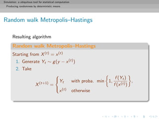 Simulation: a ubiquitous tool for statistical computation
Producing randomness by deterministic means
Random walk Metropolis–Hastings
Resulting algorithm
Random walk Metropolis–Hastings
Starting from X(t) = x(t)
1. Generate Yt ∼ g(y − x(t))
2. Take
X(t+1)
=



Yt with proba. min 1,
f (Yt)
f (x(t))
,
x(t) otherwise
 