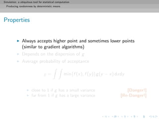 Simulation: a ubiquitous tool for statistical computation
Producing randomness by deterministic means
Properties
Always accepts higher point and sometimes lower points
(similar to gradient algorithms)
Depends on the dispersion of g
Average probability of acceptance
= min{f (x), f (y)}g(y − x) dxdy
close to 1 if g has a small variance [Danger!]
far from 1 if g has a large variance [Re-Danger!]
 