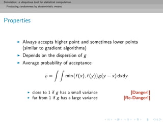Simulation: a ubiquitous tool for statistical computation
Producing randomness by deterministic means
Properties
Always accepts higher point and sometimes lower points
(similar to gradient algorithms)
Depends on the dispersion of g
Average probability of acceptance
= min{f (x), f (y)}g(y − x) dxdy
close to 1 if g has a small variance [Danger!]
far from 1 if g has a large variance [Re-Danger!]
 