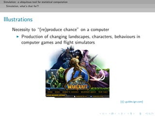 Simulation: a ubiquitous tool for statistical computation
Simulation, what’s that for?!
Illustrations
Necessity to “(re)produce chance” on a computer
Production of changing landscapes, characters, behaviours in
computer games and ﬂight simulators
[ c guides.ign.com]
 