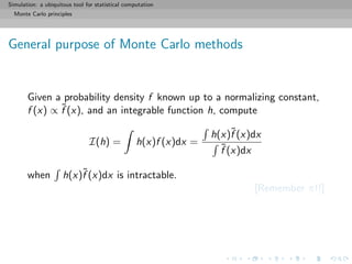 Simulation: a ubiquitous tool for statistical computation
Monte Carlo principles
General purpose of Monte Carlo methods
Given a probability density f known up to a normalizing constant,
f (x) ∝ ˜f (x), and an integrable function h, compute
I(h) = h(x)f (x)dx =
h(x)˜f (x)dx
˜f (x)dx
when h(x)˜f (x)dx is intractable.
[Remember π!!]
 