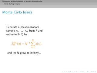 Simulation: a ubiquitous tool for statistical computation
Monte Carlo principles
Monte Carlo basics
Generate a pseudo-random
sample x1, . . . , xN from f and
estimate I(h) by
ˆIMC
N (h) = N−1
N
i=1
h(xi ).
and let N grow to inﬁnity...
 