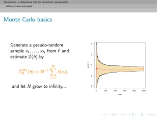 Simulation: a ubiquitous tool for statistical computation
Monte Carlo principles
Monte Carlo basics
Generate a pseudo-random
sample x1, . . . , xN from f and
estimate I(h) by
ˆIMC
N (h) = N−1
N
i=1
h(xi ).
and let N grow to inﬁnity...
 