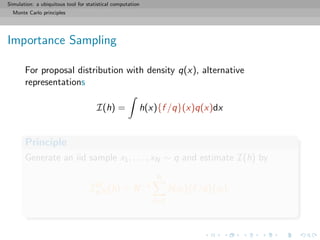 Simulation: a ubiquitous tool for statistical computation
Monte Carlo principles
Importance Sampling
For proposal distribution with density q(x), alternative
representations
I(h) = h(x){f /q}(x)q(x)dx
Principle
Generate an iid sample x1, . . . , xN ∼ q and estimate I(h) by
ˆIIS
q,N(h) = N−1
N
i=1
h(xi ){f /q}(xi ).
 