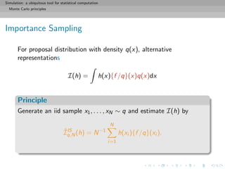 Simulation: a ubiquitous tool for statistical computation
Monte Carlo principles
Importance Sampling
For proposal distribution with density q(x), alternative
representations
I(h) = h(x){f /q}(x)q(x)dx
Principle
Generate an iid sample x1, . . . , xN ∼ q and estimate I(h) by
ˆIIS
q,N(h) = N−1
N
i=1
h(xi ){f /q}(xi ).
 