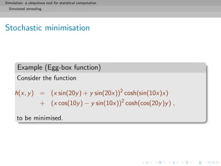 Simulation: a ubiquitous tool for statistical computation
Simulated annealing
Stochastic minimisation
Example (Egg-box function)
Consider the function
h(x, y) = (x sin(20y) + y sin(20x))2
cosh(sin(10x)x)
+ (x cos(10y) − y sin(10x))2
cosh(cos(20y)y) ,
to be minimised.
 