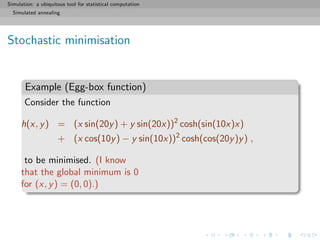Simulation: a ubiquitous tool for statistical computation
Simulated annealing
Stochastic minimisation
Example (Egg-box function)
Consider the function
h(x, y) = (x sin(20y) + y sin(20x))2
cosh(sin(10x)x)
+ (x cos(10y) − y sin(10x))2
cosh(cos(20y)y) ,
to be minimised. (I know
that the global minimum is 0
for (x, y) = (0, 0).)
 
