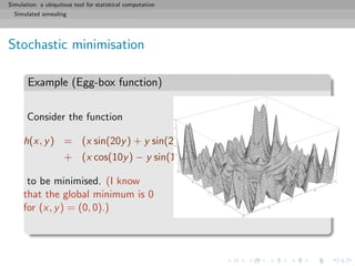 Simulation: a ubiquitous tool for statistical computation
Simulated annealing
Stochastic minimisation
Example (Egg-box function)
Consider the function
h(x, y) = (x sin(20y) + y sin(20x))2
cosh(sin(10x)x)
+ (x cos(10y) − y sin(10x))2
cosh(cos(20y)y) ,
to be minimised. (I know
that the global minimum is 0
for (x, y) = (0, 0).)
 