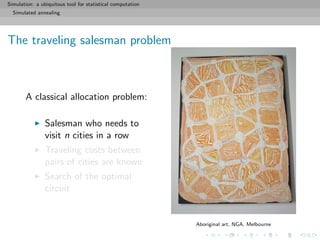 Simulation: a ubiquitous tool for statistical computation
Simulated annealing
The traveling salesman problem
A classical allocation problem:
Salesman who needs to
visit n cities in a row
Traveling costs between
pairs of cities are known
Search of the optimal
circuit
Aboriginal art, NGA, Melbourne
 
