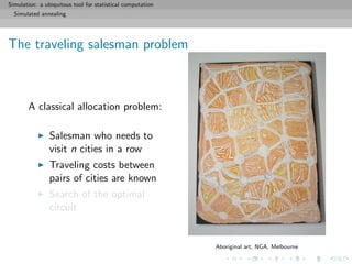 Simulation: a ubiquitous tool for statistical computation
Simulated annealing
The traveling salesman problem
A classical allocation problem:
Salesman who needs to
visit n cities in a row
Traveling costs between
pairs of cities are known
Search of the optimal
circuit
Aboriginal art, NGA, Melbourne
 