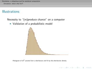 Simulation: a ubiquitous tool for statistical computation
Simulation, what’s that for?!
Illustrations
Necessity to “(re)produce chance” on a computer
Validation of a probabilistic model
Histogram of 103
variates from a distribution and ﬁt by this distribution density
 